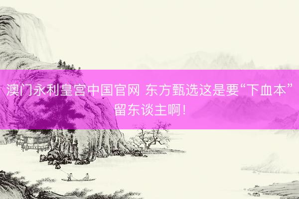 澳门永利皇宫中国官网 东方甄选这是要“下血本”留东谈主啊！