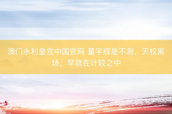 澳门永利皇宫中国官网 董宇辉是不测，天权离场，早就在计较之中
