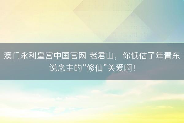 澳门永利皇宫中国官网 老君山,你低估了年青东说念主的“修仙”关爱啊!