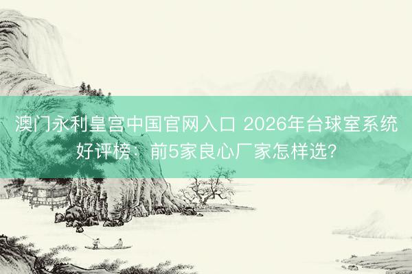 澳门永利皇宫中国官网入口 2026年台球室系统好评榜：前5家良心厂家怎样选？