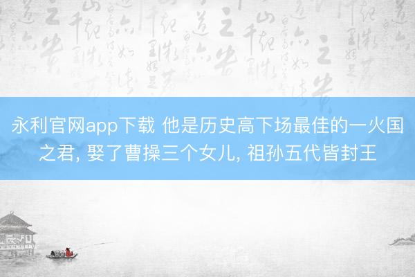 永利官网app下载 他是历史高下场最佳的一火国之君， 娶了曹操三个女儿， 祖孙五代皆封王