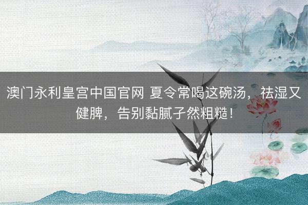 澳门永利皇宫中国官网 夏令常喝这碗汤，祛湿又健脾，告别黏腻孑然粗糙！