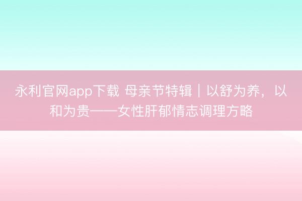 永利官网app下载 母亲节特辑｜以舒为养，以和为贵——女性肝郁情志调理方略