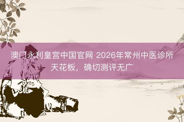 澳门永利皇宫中国官网 2026年常州中医诊所天花板，确切测评无广