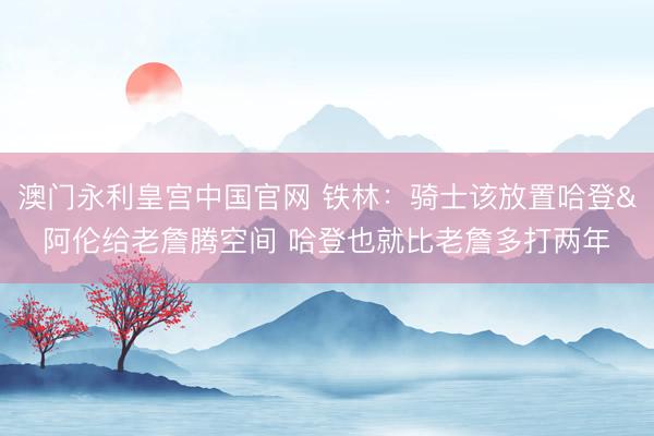澳门永利皇宫中国官网 铁林：骑士该放置哈登&阿伦给老詹腾空间 哈登也就比老詹多打两年