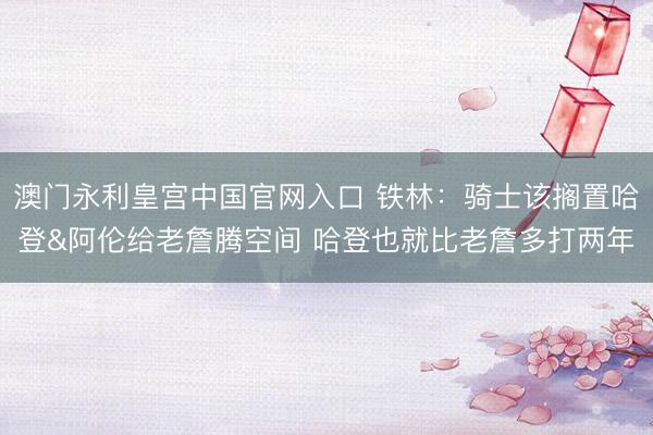 澳门永利皇宫中国官网入口 铁林：骑士该搁置哈登&阿伦给老詹腾空间 哈登也就比老詹多打两年
