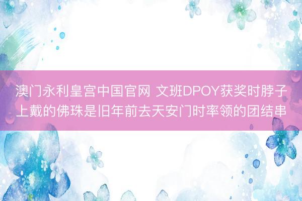 澳门永利皇宫中国官网 文班DPOY获奖时脖子上戴的佛珠是旧年前去天安门时率领的团结串