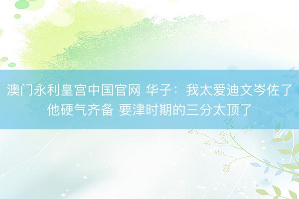 澳门永利皇宫中国官网 华子:我太爱迪文岑佐了他硬气齐备 要津时期的三分太顶了