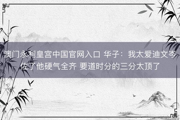 澳门永利皇宫中国官网入口 华子:我太爱迪文岑佐了他硬气全齐 要道时分的三分太顶了