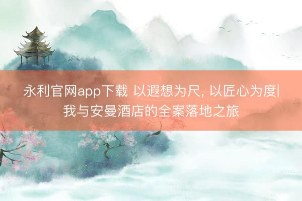 永利官网app下载 以遐想为尺， 以匠心为度|我与安曼酒店的全案落地之旅