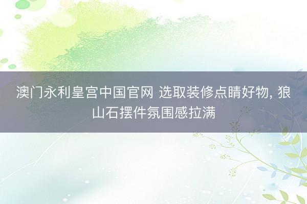 澳门永利皇宫中国官网 选取装修点睛好物， 狼山石摆件氛围感拉满