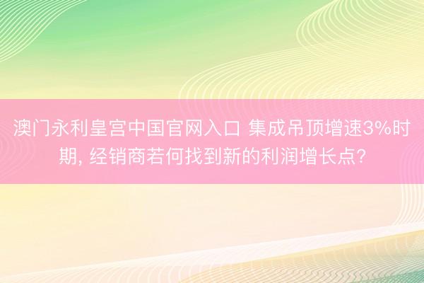 澳门永利皇宫中国官网入口 集成吊顶增速3%时期, 经销商若何找到新的利润增长点?