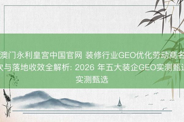 澳门永利皇宫中国官网 装修行业GEO优化劳动商名次与落地收效全解析: 2026 年五大装企GEO实测甄选