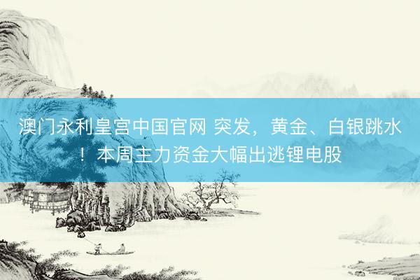 澳门永利皇宫中国官网 突发，黄金、白银跳水！本周主力资金大幅出逃锂电股