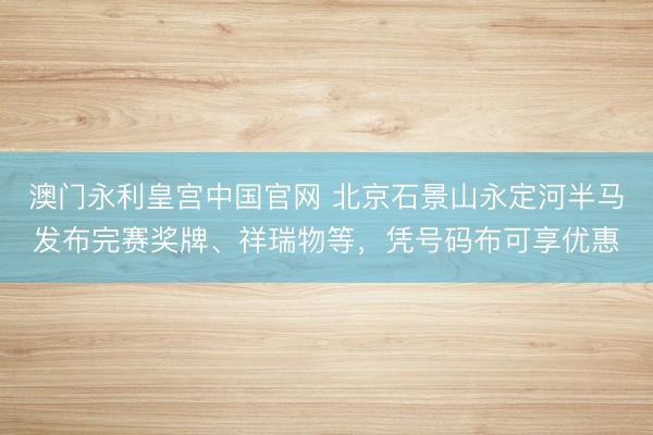 澳门永利皇宫中国官网 北京石景山永定河半马发布完赛奖牌、祥瑞物等，凭号码布可享优惠