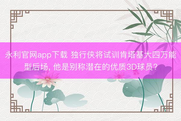 永利官网app下载 独行侠将试训肯塔基大四万能型后场， 他是别称潜在的优质3D球员?