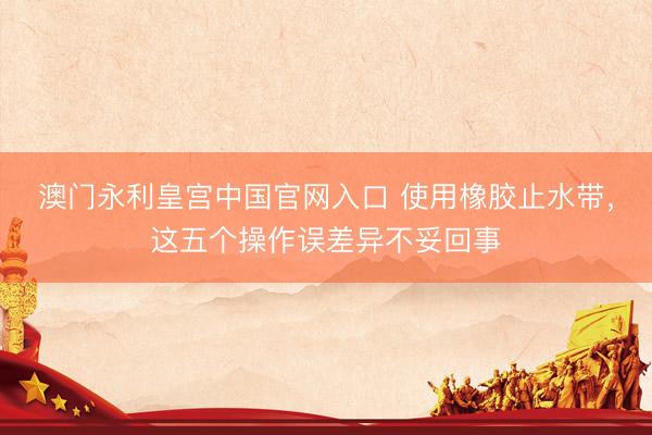 澳门永利皇宫中国官网入口 使用橡胶止水带，这五个操作误差异不妥回事