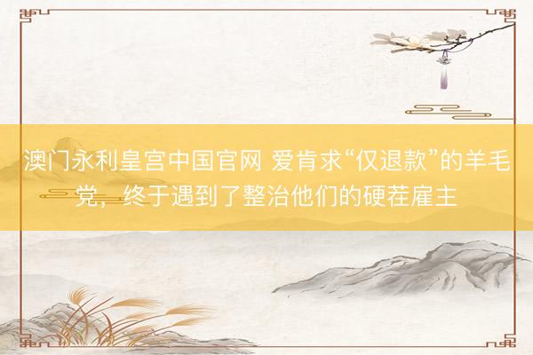 澳门永利皇宫中国官网 爱肯求“仅退款”的羊毛党，终于遇到了整治他们的硬茬雇主
