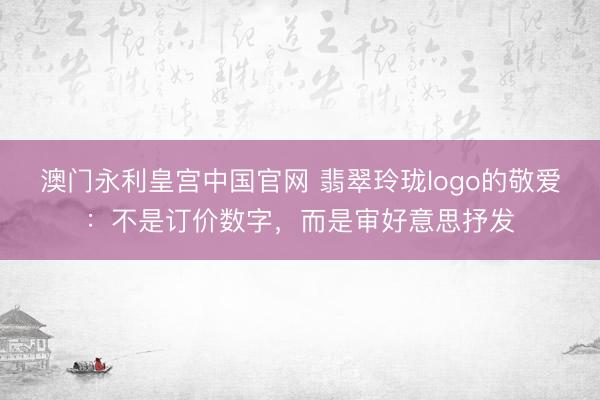 澳门永利皇宫中国官网 翡翠玲珑logo的敬爱：不是订价数字，而是审好意思抒发