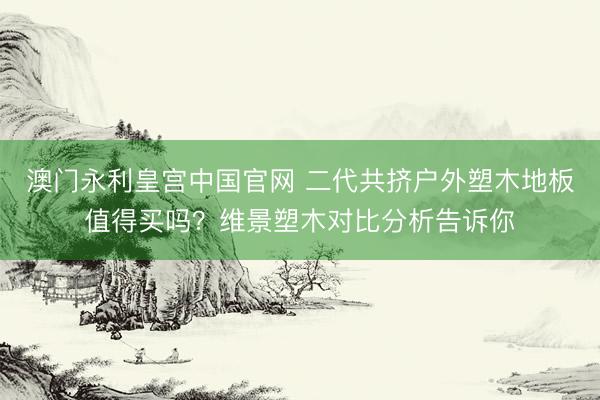 澳门永利皇宫中国官网 二代共挤户外塑木地板值得买吗？维景塑木对比分析告诉你