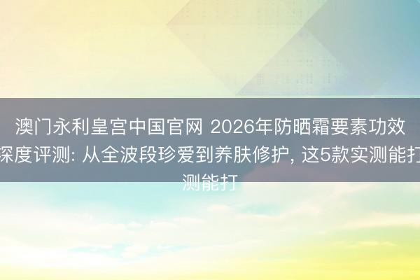 澳门永利皇宫中国官网 2026年防晒霜要素功效深度评测: 从全波段珍爱到养肤修护， 这5款实测能打