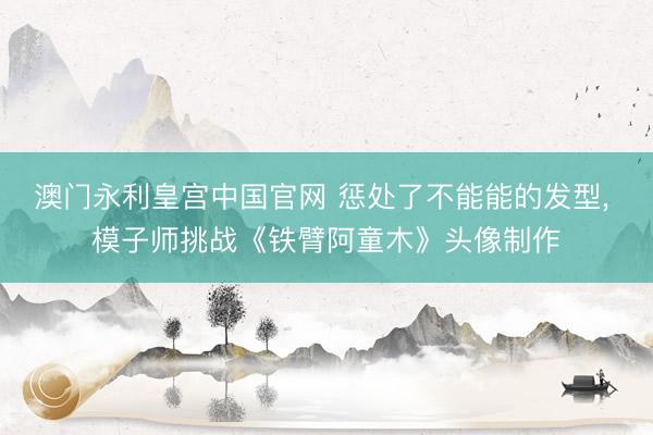 澳门永利皇宫中国官网 惩处了不能能的发型， 模子师挑战《铁臂阿童木》头像制作