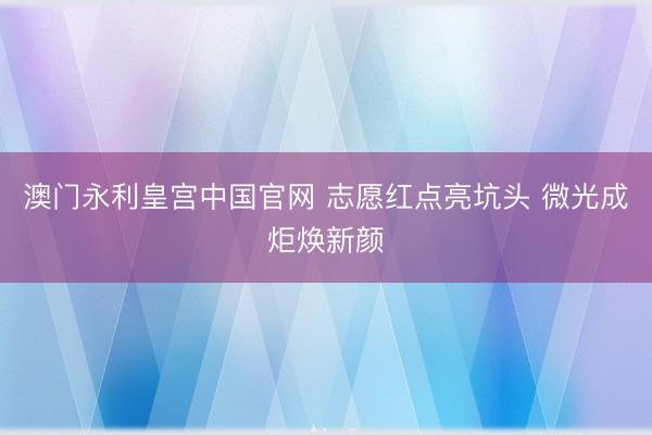 澳门永利皇宫中国官网 志愿红点亮坑头 微光成炬焕新颜