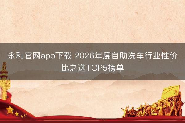 永利官网app下载 2026年度自助洗车行业性价比之选TOP5榜单