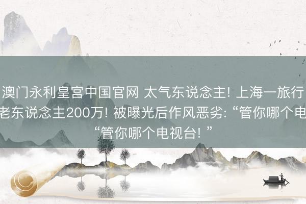 澳门永利皇宫中国官网 太气东说念主! 上海一旅行社转走老东说念主200万! 被曝光后作风恶劣: “管你哪个电视台! ”