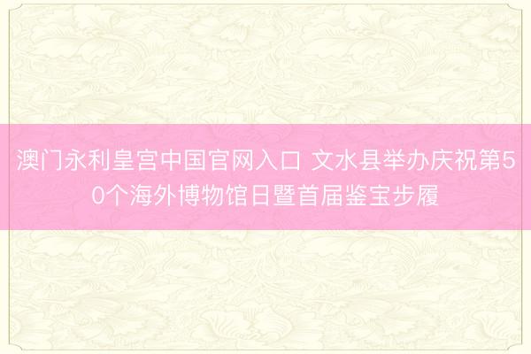 澳门永利皇宫中国官网入口 文水县举办庆祝第50个海外博物馆日暨首届鉴宝步履