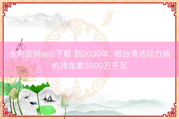 永利官网app下载 到2030年, 烟台清洁动力装机将龙套3500万千瓦