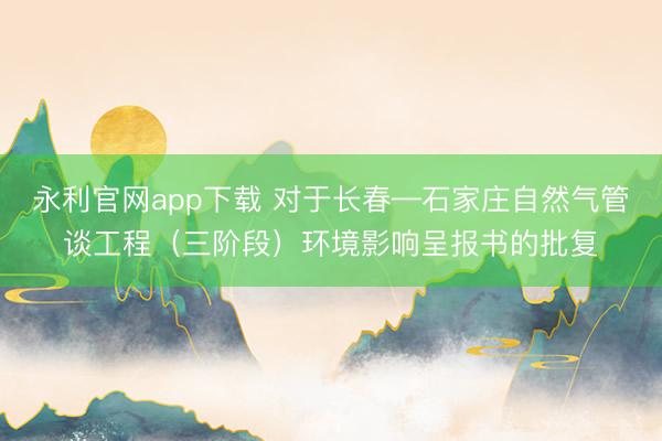 永利官网app下载 对于长春—石家庄自然气管谈工程（三阶段）环境影响呈报书的批复