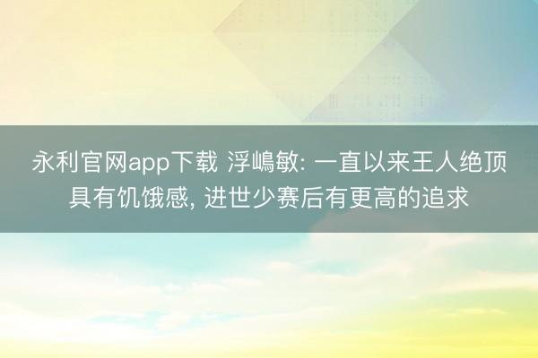 永利官网app下载 浮嶋敏: 一直以来王人绝顶具有饥饿感， 进世少赛后有更高的追求