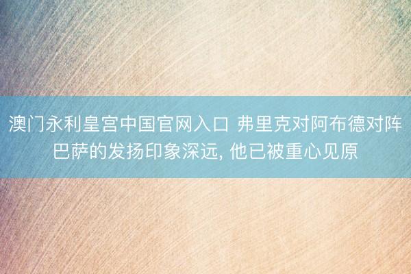澳门永利皇宫中国官网入口 弗里克对阿布德对阵巴萨的发扬印象深远， 他已被重心见原