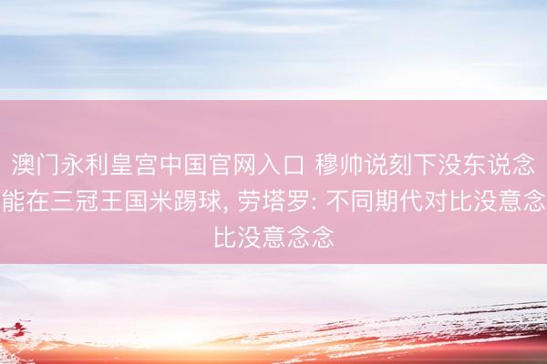 澳门永利皇宫中国官网入口 穆帅说刻下没东说念主能在三冠王国米踢球， 劳塔罗: 不同期代对比没意念念