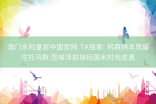 澳门永利皇宫中国官网 TA独家: 阿森纳本思留住托马斯;签埃泽前指标国米时尚皮奥