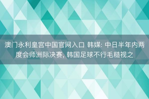 澳门永利皇宫中国官网入口 韩媒: 中日半年内两度会师洲际决赛， 韩国足球不行毛糙视之