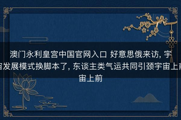 澳门永利皇宫中国官网入口 好意思俄来访， 宇宙发展模式换脚本了， 东谈主类气运共同引颈宇宙上前