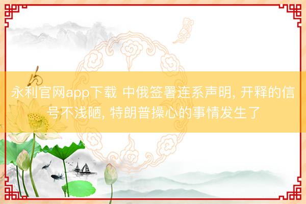 永利官网app下载 中俄签署连系声明, 开释的信号不浅陋, 特朗普操心的事情发生了