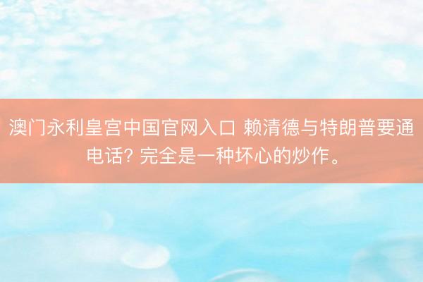 澳门永利皇宫中国官网入口 赖清德与特朗普要通电话? 完全是一种坏心的炒作。