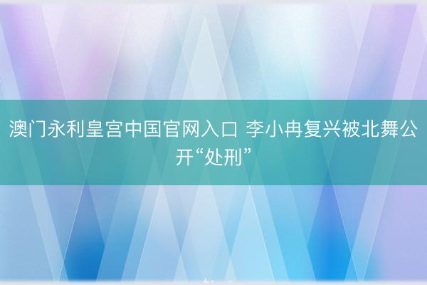 澳门永利皇宫中国官网入口 李小冉复兴被北舞公开“处刑”