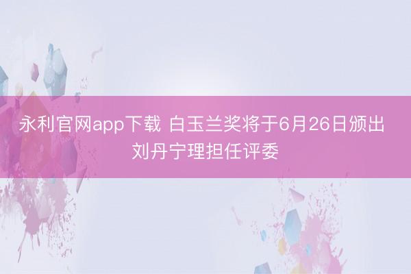 永利官网app下载 白玉兰奖将于6月26日颁出 刘丹宁理担任评委