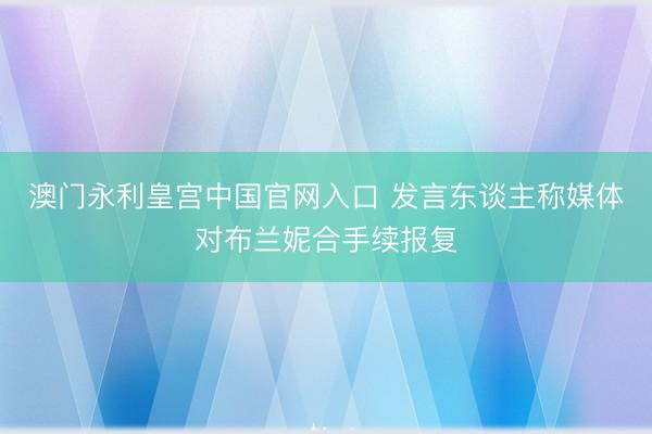 澳门永利皇宫中国官网入口 发言东谈主称媒体对布兰妮合手续报复