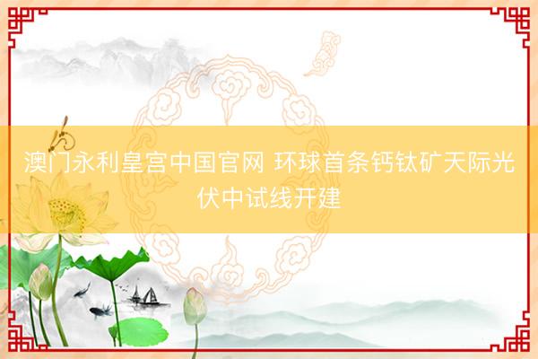 澳门永利皇宫中国官网 环球首条钙钛矿天际光伏中试线开建