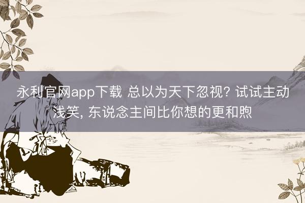 永利官网app下载 总以为天下忽视? 试试主动浅笑， 东说念主间比你想的更和煦