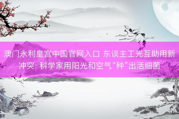 澳门永利皇宫中国官网入口 东谈主工光互助用新冲突: 科学家用阳光和空气“种”出活细菌