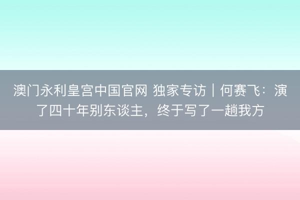 澳门永利皇宫中国官网 独家专访｜何赛飞：演了四十年别东谈主，终于写了一趟我方