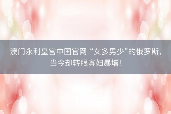 澳门永利皇宫中国官网 “女多男少”的俄罗斯，当今却转眼寡妇暴增！