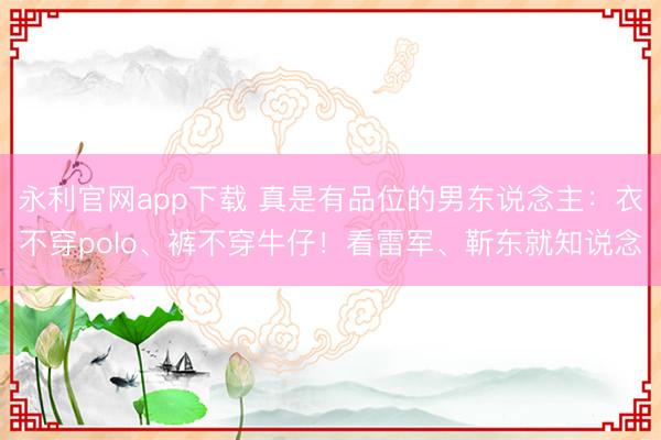 永利官网app下载 真是有品位的男东说念主：衣不穿polo、裤不穿牛仔！看雷军、靳东就知说念