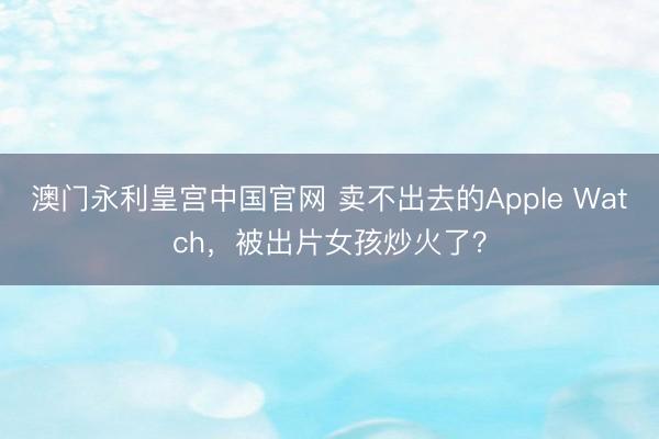 澳门永利皇宫中国官网 卖不出去的Apple Watch，被出片女孩炒火了？